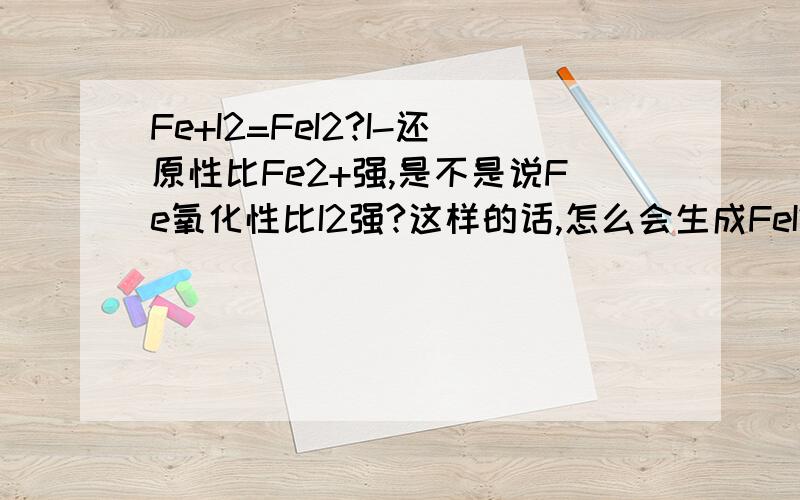 Fe+I2=FeI2?I-还原性比Fe2+强,是不是说Fe氧化性比I2强?这样的话,怎么会生成FeI2?