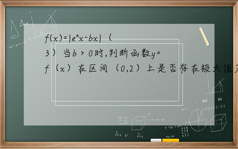 f(x)=|e^x-bx|（3）当b＞0时,判断函数y=f（x）在区间（0,2）上是否存在极大值若存在,求出极大值及相应实数b的取值范围．答案说：为什么g(x)≥0就没有极大值?