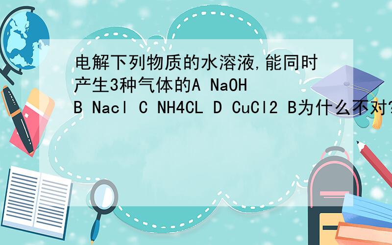 电解下列物质的水溶液,能同时产生3种气体的A NaOH B Nacl C NH4CL D CuCl2 B为什么不对?