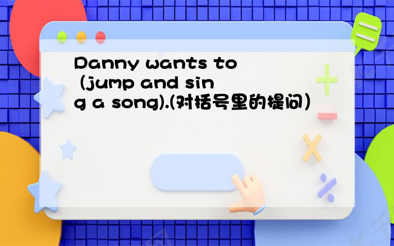 Danny wants to (jump and sing a song).(对括号里的提问）
