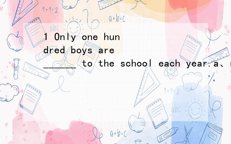 1 Only one hundred boys are ______ to the school each year.a、received b、 arranged c、 accepted d、 admitted2 A passbook and your ID card are required when you want to ______ or withdraw money in a bank.a、deposit b、 spend c、 store d、 inv