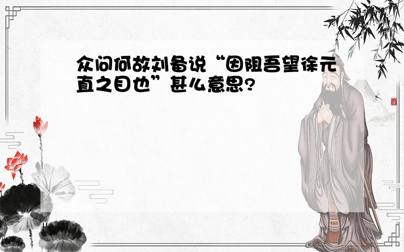 众问何故刘备说“因阻吾望徐元直之目也”甚么意思?