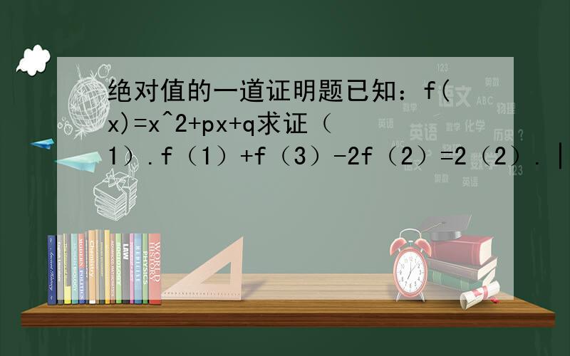 绝对值的一道证明题已知：f(x)=x^2+px+q求证（1）.f（1）+f（3）-2f（2）=2（2）.│f(1)│ │f(2)│ │f(3)│中,至少有一个不小于1/2第一问我会...第二问...分别带入就可以了...可是第二问到底怎么证