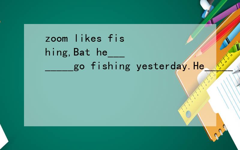 zoom likes fishing,Bat he________go fishing yesterday.He_____ ______ _______ zip.