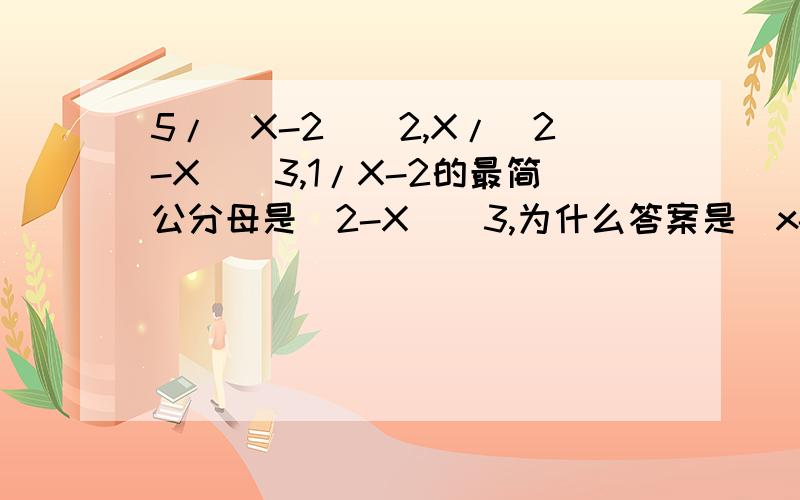 5/(X-2)^2,X/(2-X)^3,1/X-2的最简公分母是（2-X)^3,为什么答案是（x-2)^3?