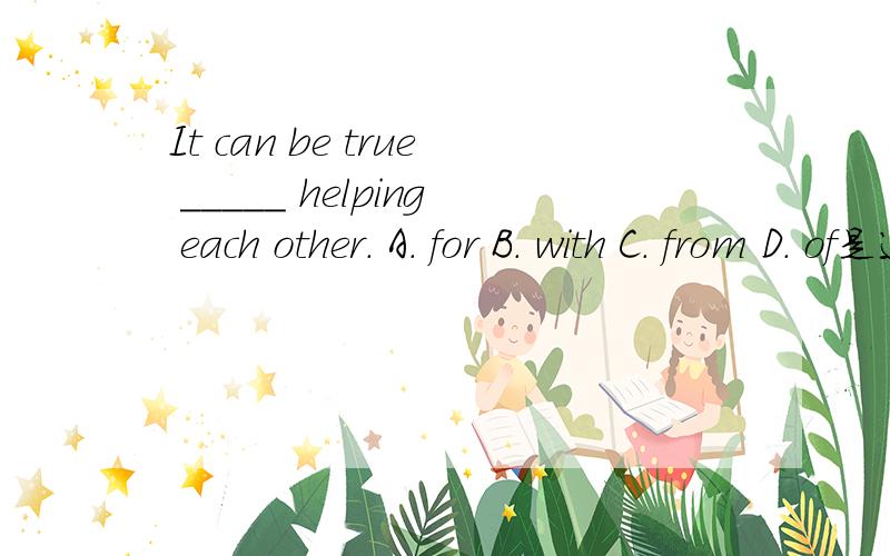 It can be true _____ helping each other. A. for B. with C. from D. of是选D吗?怎么解释呢?谢谢