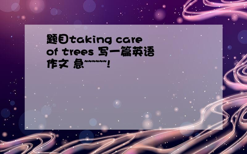 题目taking care of trees 写一篇英语作文 急~~~~~~!