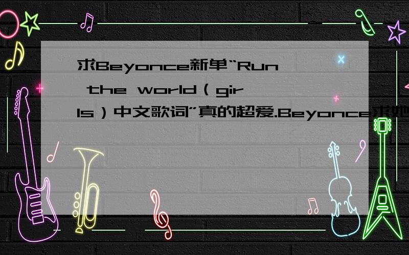 求Beyonce新单“Run the world（girls）中文歌词”真的超爱.Beyonce求她最新单曲中文歌词.无奈英文没好到那个程度上 听不懂压力大阿...