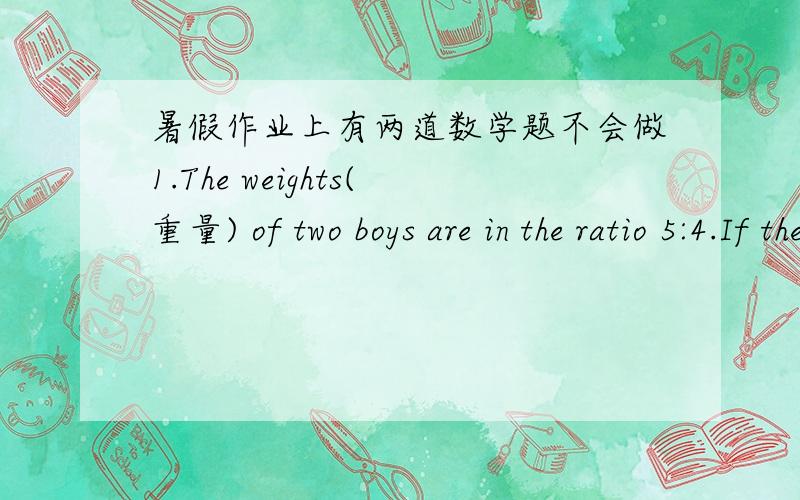 暑假作业上有两道数学题不会做1.The weights(重量) of two boys are in the ratio 5:4.If the weight of the thinner boy is 48kg,what is the weight of the other?2.The lenghs(长度) of two rivers are in the ratio 12:7.The length of the longe