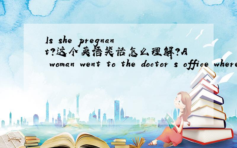 Is she pregnant?这个英语笑话怎么理解?A woman went to the doctor's office where she was seen by one of the new doctors ...but after 4 minutes in the examination room,she burst out,screaming as she ran down the hall.An older doctor stopped he