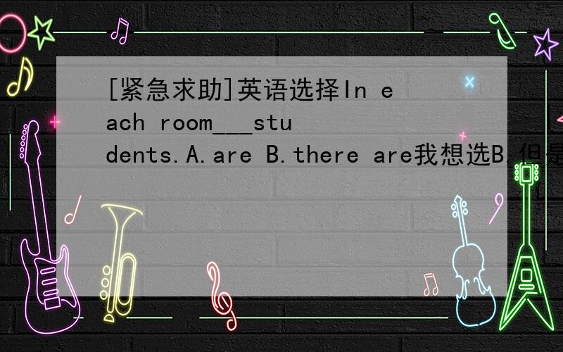 [紧急求助]英语选择In each room___students.A.are B.there are我想选B,但是答案给的是A,..[紧急求助]英语选择In each room___students.A.are B.there are我想选B,但是答案给的是A,