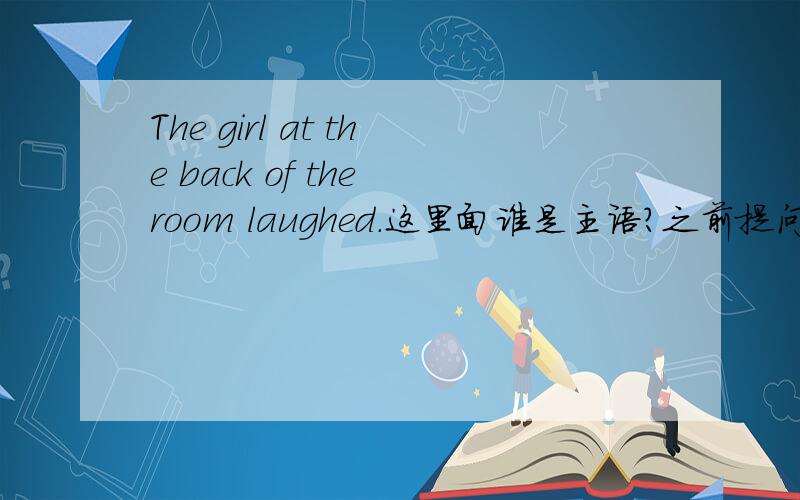 The girl at the back of the room laughed.这里面谁是主语?之前提问过,the girl,但是书本和老师都说是 the girl at the back of the room.理由如下：There are a number of tests to demonstrate that the sequence 'the young girl at the
