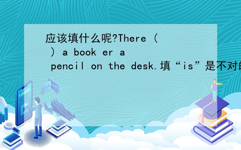 应该填什么呢?There ( ) a book er a pencil on the desk.填“is”是不对的