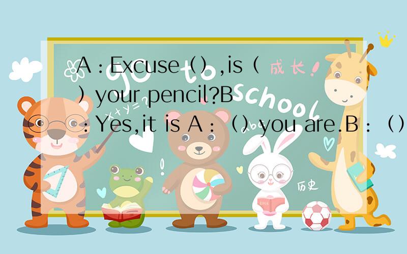 A：Excuse（）,is（）your pencil?B：Yes,it is A：（）you are.B：（）is your pencil caseA：it is （）the desk.it is（）to（）dictionary.（）newB：oh,（）very niceA：can i （） a look at your pencil Case?B：Yes,of courseA：t