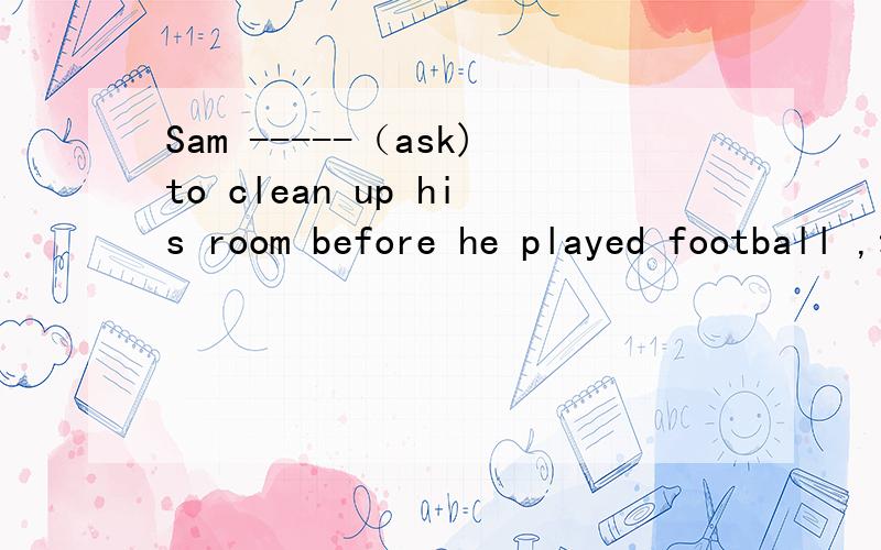 Sam -----（ask)to clean up his room before he played football ,动词填空请解释一下为什么要用was asked，谢谢