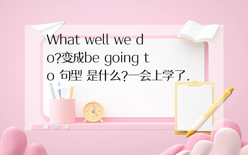 What well we do?变成be going to 句型 是什么?一会上学了.
