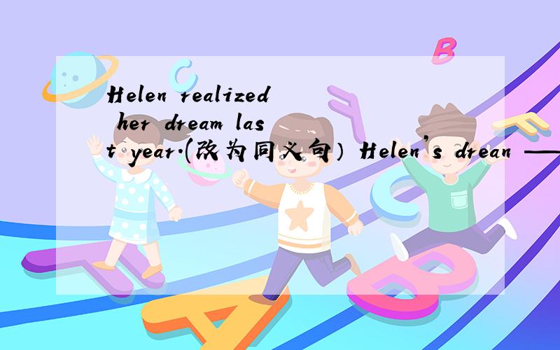 Helen realized her dream last year.(改为同义句） Helen’s drean —— ——last year.