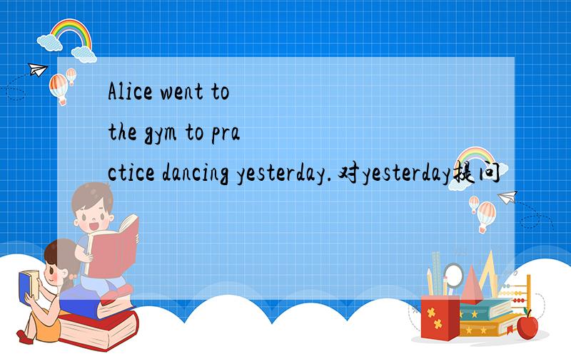 Alice went to the gym to practice dancing yesterday.对yesterday提问