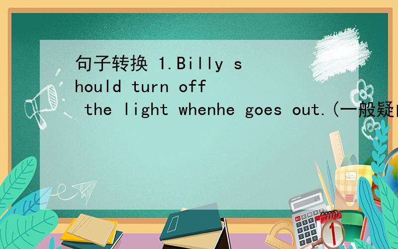 句子转换 1.Billy should turn off the light whenhe goes out.(一般疑问句）