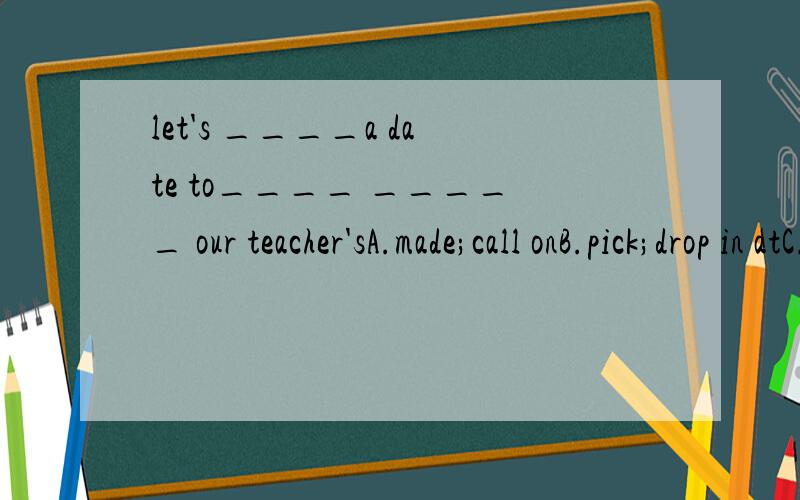 let's ____a date to____ _____ our teacher'sA.made;call onB.pick;drop in atC.choose;drop inD.fix;call at 选什么 理由 务必正确!