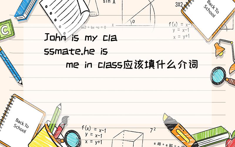 John is my classmate.he is ___me in class应该填什么介词