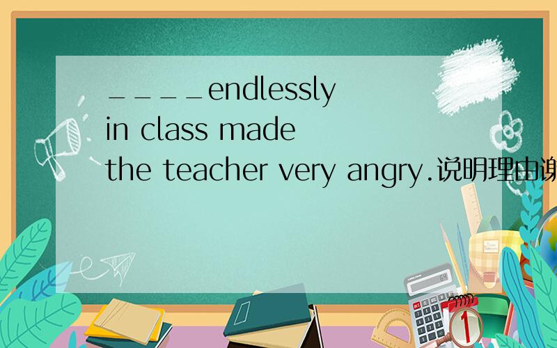 ____endlessly in class made the teacher very angry.说明理由谢谢A.She talksB.She talking C.Her taking D.She to talk