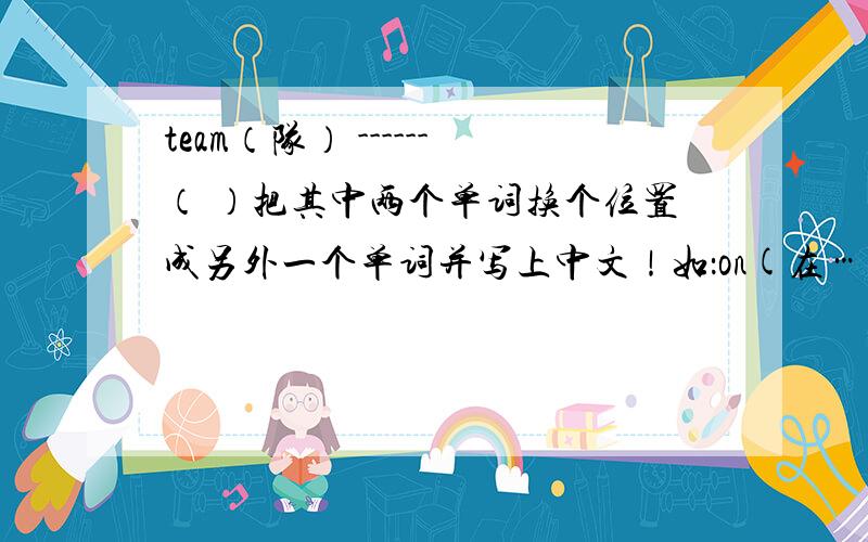 team（队） ------（ ）把其中两个单词换个位置成另外一个单词并写上中文！如：on(在……上)no(不)