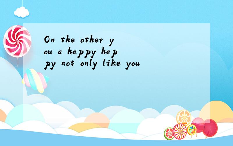 On the other you a happy happy not only like you