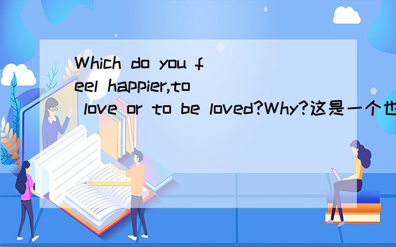 Which do you feel happier,to love or to be loved?Why?这是一个也许很难以完美回答的问题,但同时也可能是一个很容易回答的.总之我需要一个精彩的答案.当然不介意用中文回答.