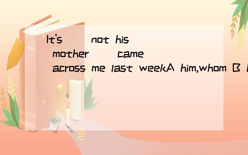 It's( )not his mother( )came across me last weekA him,whom B he,who C him,who D he,whom