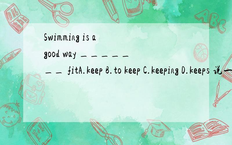 Swimming is a good way _______ fitA.keep B.to keep C.keeping D.keeps 说一下为什么