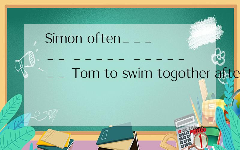 Simon often＿＿＿＿＿ ＿＿＿＿＿ ＿＿＿＿＿＿＿ Tom to swim togother after school西蒙经常放学后找汤姆一起去游泳 用上面来翻译