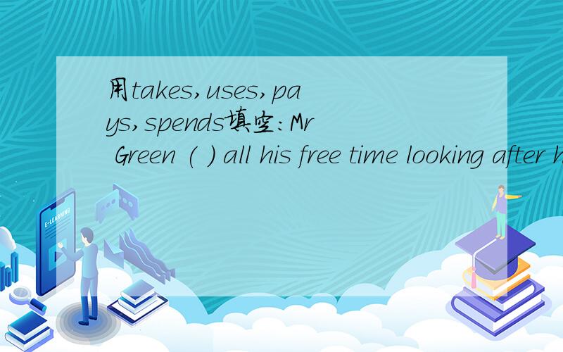 用takes,uses,pays,spends填空:Mr Green ( ) all his free time looking after his granddaughter.