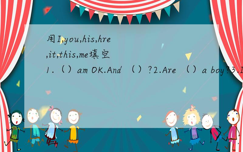用I,you,his,hre,it,this,me填空 1.（）am OK.And （）?2.Are （）a boy?3.Is () teacher Gao Hui?