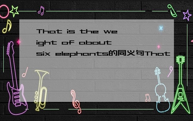 That is the weight of about six elephants的同义句That's ___ ___ ____ about six elephants