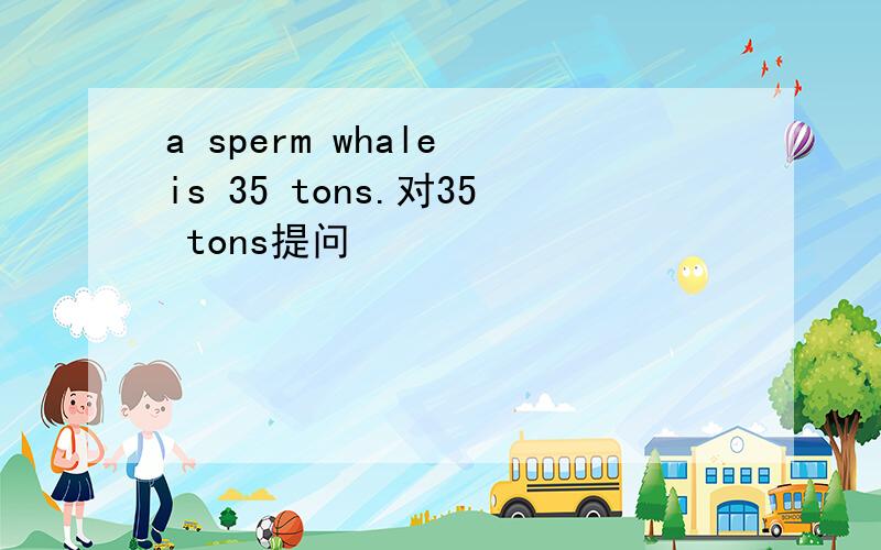 a sperm whale is 35 tons.对35 tons提问
