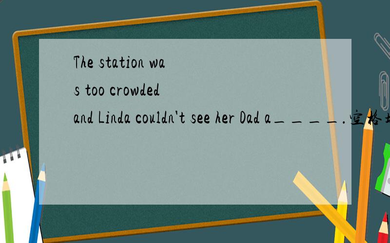 The station was too crowded and Linda couldn't see her Dad a____.空格填什么？