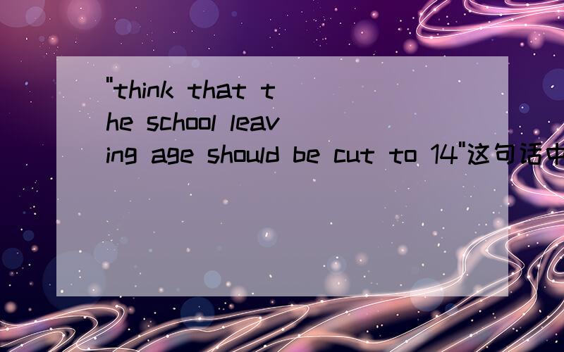 ''think that the school leaving age should be cut to 14''这句话中be cut to