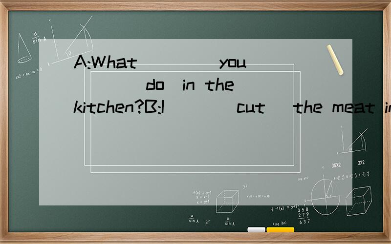 A:What ____you___(do)in the kitchen?B:I___(cut) the meat into pieces.
