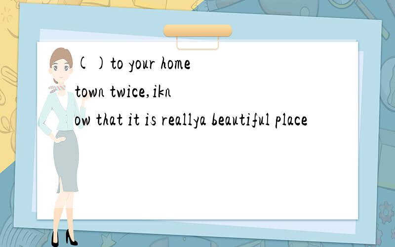 ()to your hometown twice,iknow that it is reallya beautiful place