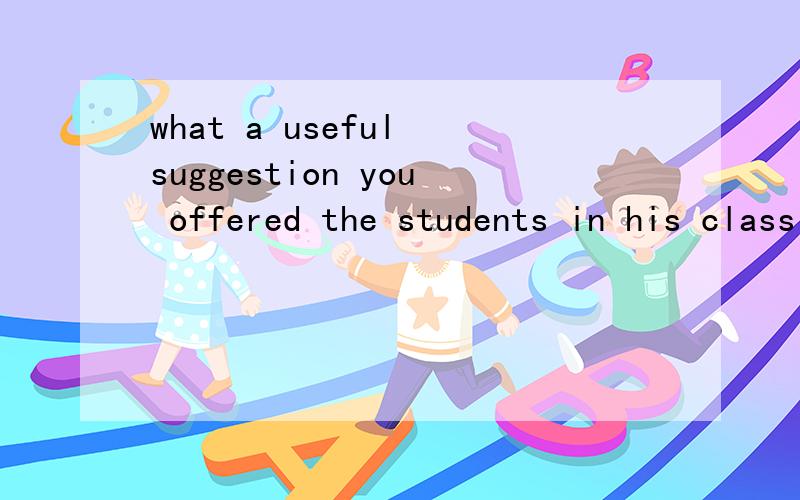 what a useful suggestion you offered the students in his class!How useful suggestion you offered the students in his class!