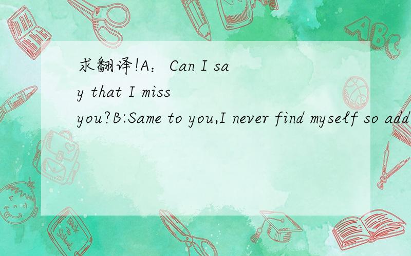 求翻译!A：Can I say that I miss you?B:Same to you,I never find myself so addicting.