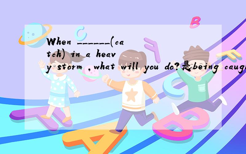When ______(catch) in a heavy storm ,what will you do?是being caught还是be caught
