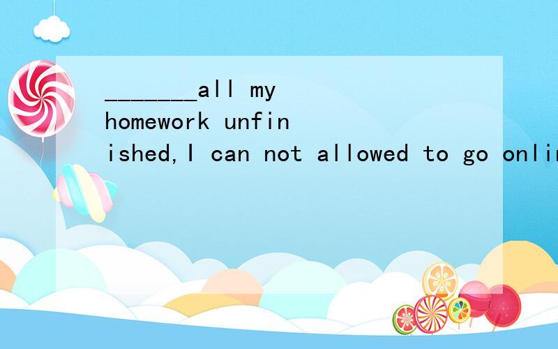 _______all my homework unfinished,I can not allowed to go online to play games.A.ToB.ForC.WithD.On为什么选择C
