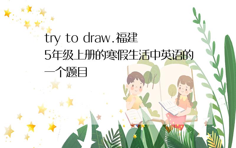 try to draw.福建5年级上册的寒假生活中英语的一个题目