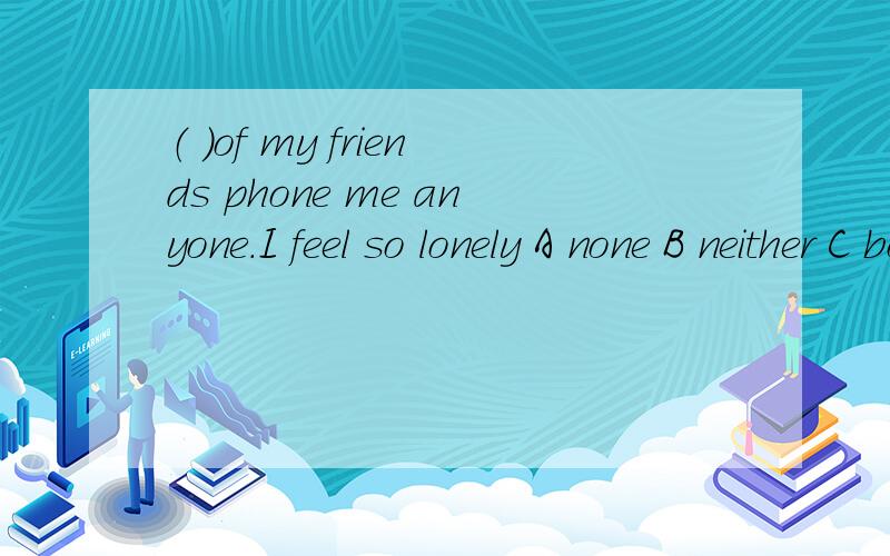 （ ）of my friends phone me anyone.I feel so lonely A none B neither C both D either