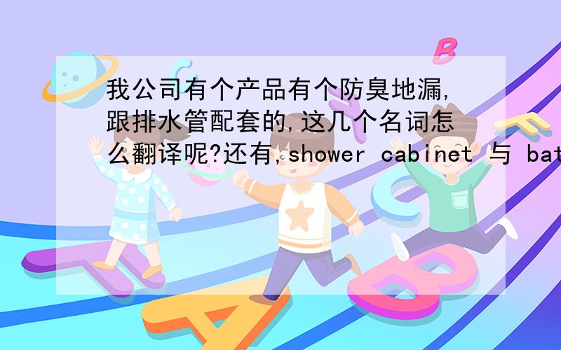 我公司有个产品有个防臭地漏,跟排水管配套的,这几个名词怎么翻译呢?还有,shower cabinet 与 bathtub个是什么意思,有什么区别呢?