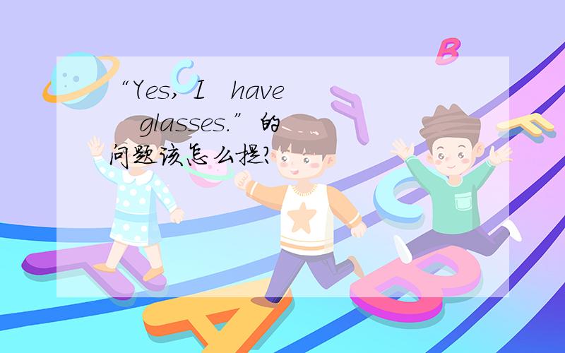 “Yes, I   have    glasses.”的问题该怎么提?