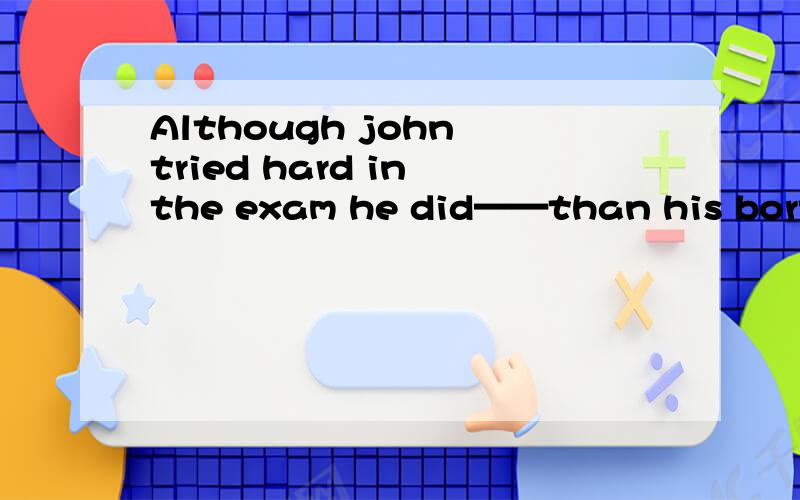Although john tried hard in the exam he did——than his borther 1.Although john tried hard in the exam he did——than his borther1.much worse2.much better3.much badly4.more badly请问是哪个答案