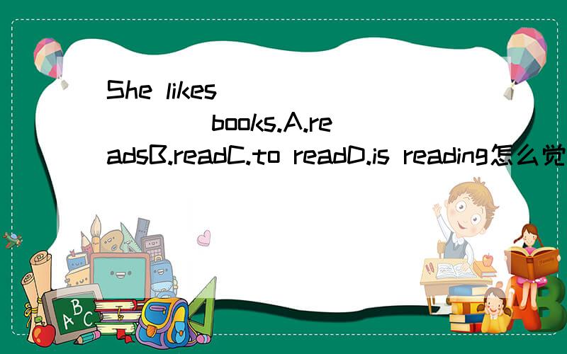 She likes ________books.A.readsB.readC.to readD.is reading怎么觉得哪个都不对似的,不是应该是She likes reading books吗?C勉勉强强,但也觉得不对啊